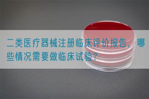 二类医疗器械注册临床评价报告，哪些情况需要做临床试验？