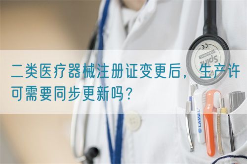 二类医疗器械注册证变更后，生产许可需要同步更新吗？
