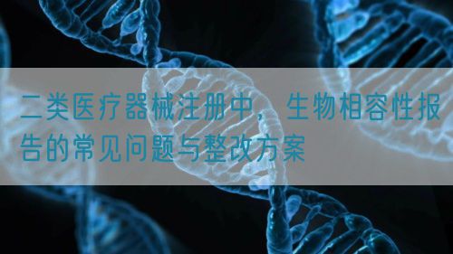 二类医疗器械注册中，生物相容性报告的常见问题与整改方案
