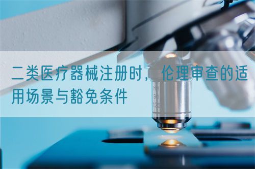 二类医疗器械注册时，伦理审查的适用场景与豁免条件