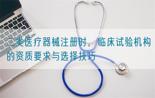 二类医疗器械注册时，临床试验机构的资质要求与选择技巧
