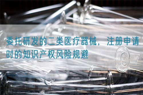 委托研发的二类医疗器械，注册申请时的知识产权风险规避
